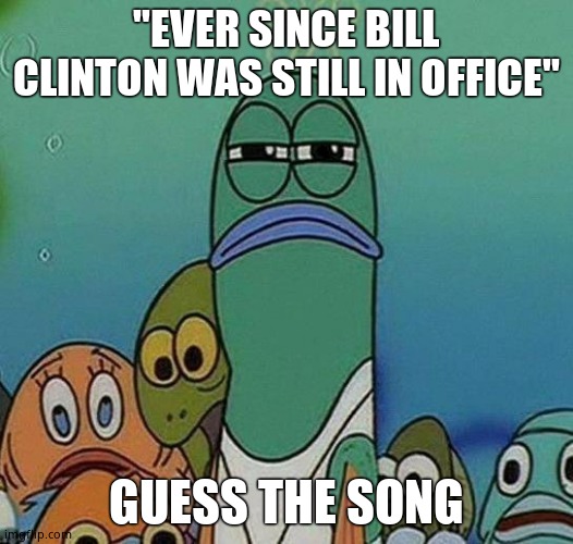 SpongeBob | "EVER SINCE BILL CLINTON WAS STILL IN OFFICE"; GUESS THE SONG | image tagged in spongebob | made w/ Imgflip meme maker