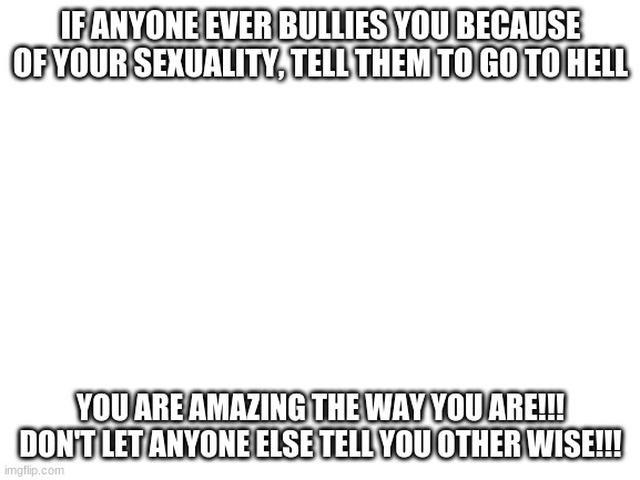 We're here for you | IF ANYONE EVER BULLIES YOU BECAUSE OF YOUR SEXUALITY, TELL THEM TO GO TO HELL; YOU ARE AMAZING THE WAY YOU ARE!!! DON'T LET ANYONE ELSE TELL YOU OTHER WISE!!! | image tagged in lgbtq,family,love yourself | made w/ Imgflip meme maker