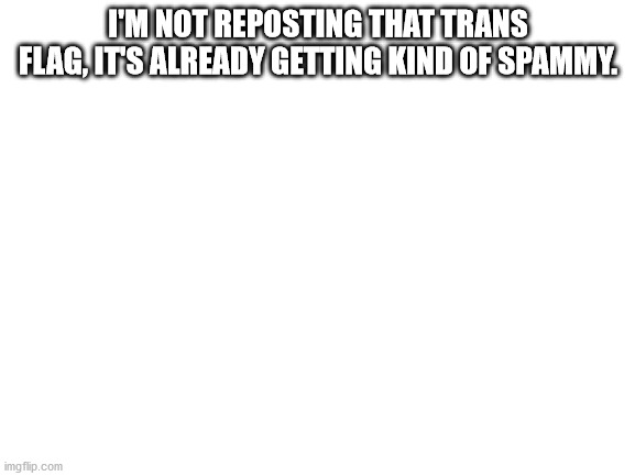 ... | I'M NOT REPOSTING THAT TRANS FLAG, IT'S ALREADY GETTING KIND OF SPAMMY. | image tagged in blank white template | made w/ Imgflip meme maker