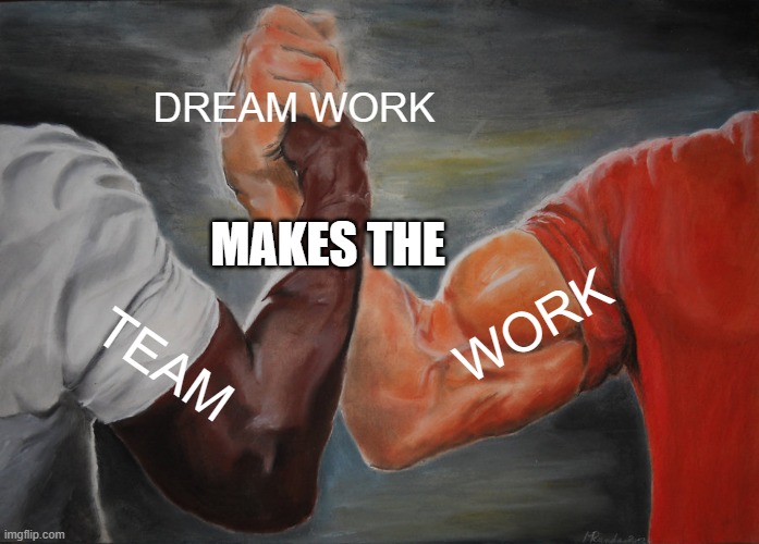 TEAM WORK MAKES THE DREAM WORK | DREAM WORK; MAKES THE; WORK; TEAM | image tagged in memes,epic handshake | made w/ Imgflip meme maker