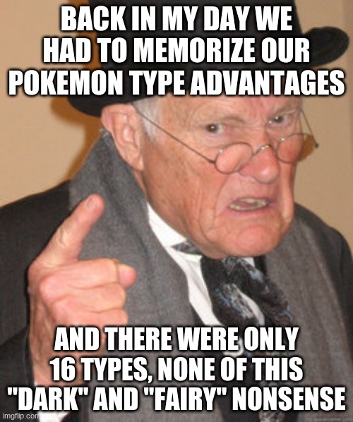 Back In My Day | BACK IN MY DAY WE HAD TO MEMORIZE OUR POKEMON TYPE ADVANTAGES; AND THERE WERE ONLY 16 TYPES, NONE OF THIS "DARK" AND "FAIRY" NONSENSE | image tagged in memes,back in my day | made w/ Imgflip meme maker