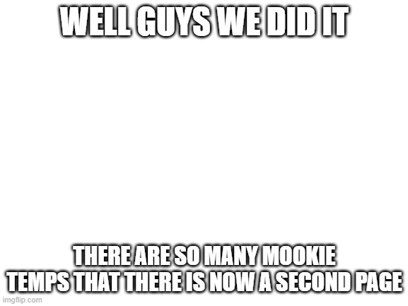 Congrats | WELL GUYS WE DID IT; THERE ARE SO MANY MOOKIE TEMPS THAT THERE IS NOW A SECOND PAGE | image tagged in blank white template | made w/ Imgflip meme maker