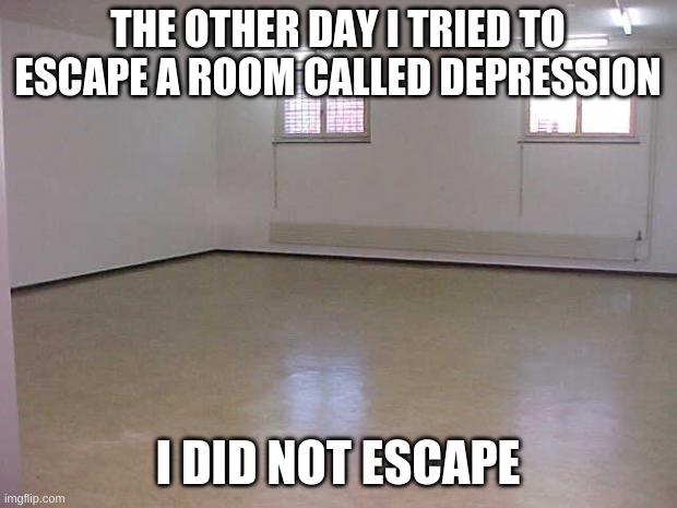 Escape room | THE OTHER DAY I TRIED TO ESCAPE A ROOM CALLED DEPRESSION; I DID NOT ESCAPE | image tagged in empty room | made w/ Imgflip meme maker