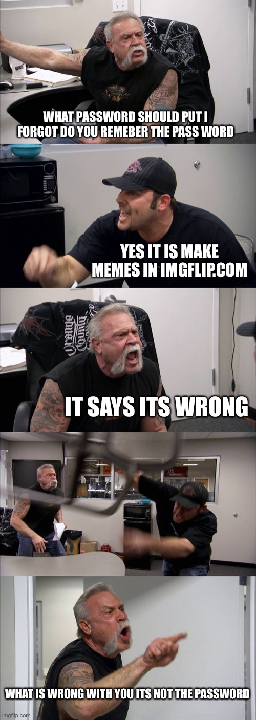 password pls | WHAT PASSWORD SHOULD PUT I FORGOT DO YOU REMEBER THE PASS WORD; YES IT IS MAKE MEMES IN IMGFLIP.COM; IT SAYS ITS WRONG; WHAT IS WRONG WITH YOU ITS NOT THE PASSWORD | image tagged in memes,american chopper argument,password | made w/ Imgflip meme maker