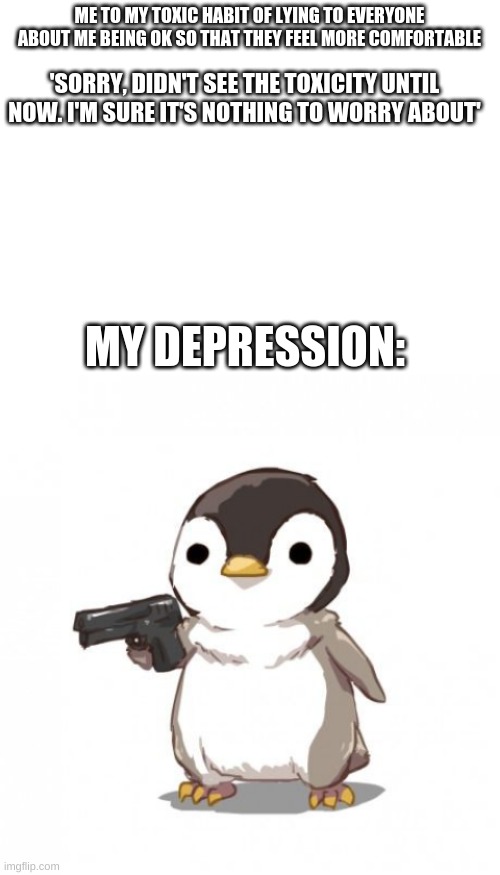 ME TO MY TOXIC HABIT OF LYING TO EVERYONE ABOUT ME BEING OK SO THAT THEY FEEL MORE COMFORTABLE; 'SORRY, DIDN'T SEE THE TOXICITY UNTIL NOW. I'M SURE IT'S NOTHING TO WORRY ABOUT'; MY DEPRESSION: | image tagged in blank white template,penguin gun | made w/ Imgflip meme maker