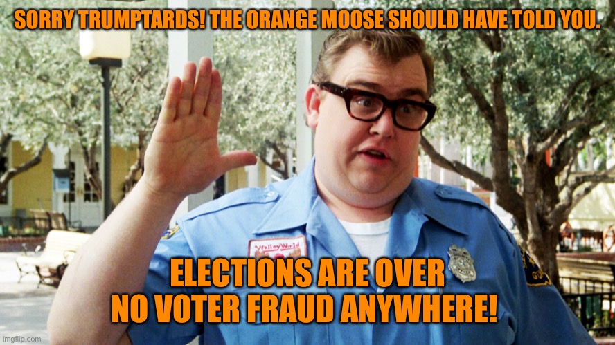 If the orange moose wasn’t a malfunctioning unit. This would be over | SORRY TRUMPTARDS! THE ORANGE MOOSE SHOULD HAVE TOLD YOU. ELECTIONS ARE OVER
NO VOTER FRAUD ANYWHERE! | image tagged in john candy,donald trump,election 2020,joe biden,voter fraud,funny | made w/ Imgflip meme maker