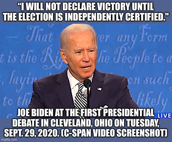 I will not declare victory | “I WILL NOT DECLARE VICTORY UNTIL THE ELECTION IS INDEPENDENTLY CERTIFIED."; JOE BIDEN AT THE FIRST PRESIDENTIAL DEBATE IN CLEVELAND, OHIO ON TUESDAY, SEPT. 29, 2020. (C-SPAN VIDEO SCREENSHOT) | image tagged in joe biden,election fraud,stop the steal | made w/ Imgflip meme maker