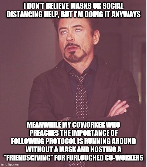 Face You Make Robert Downey Jr | I DON'T BELIEVE MASKS OR SOCIAL DISTANCING HELP, BUT I'M DOING IT ANYWAYS; MEANWHILE MY COWORKER WHO PREACHES THE IMPORTANCE OF FOLLOWING PROTOCOL IS RUNNING AROUND WITHOUT A MASK AND HOSTING A "FRIENDSGIVING" FOR FURLOUGHED CO-WORKERS | image tagged in memes,face you make robert downey jr | made w/ Imgflip meme maker