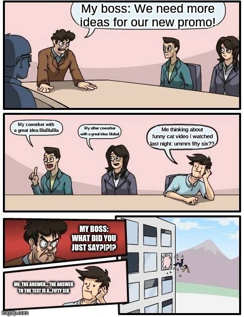 Boardroom Meeting Suggestion | My boss: We need more ideas for our new promo! My coworker with a great idea:BlaBlaBla; My other coworker with a great idea: blabal; Me thinking about funny cat video I watched last night: ummm fifty six?? MY BOSS: WHAT DID YOU JUST SAY?!?!? ME: THE ANSWER... THE ANSWER TO THE TEST IS A...FIFTY SIX | image tagged in memes,boardroom meeting suggestion | made w/ Imgflip meme maker