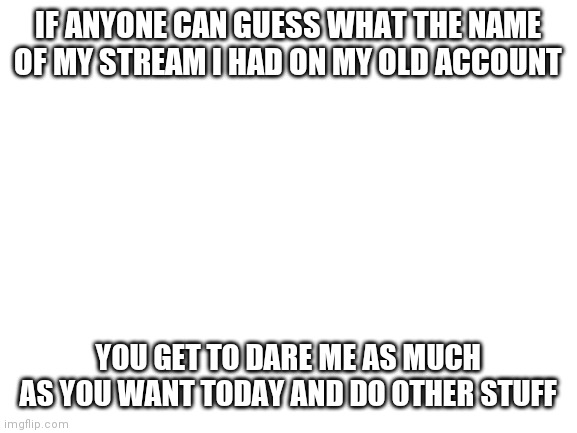I hope none of you ppl know | IF ANYONE CAN GUESS WHAT THE NAME OF MY STREAM I HAD ON MY OLD ACCOUNT; YOU GET TO DARE ME AS MUCH AS YOU WANT TODAY AND DO OTHER STUFF | image tagged in blank white template | made w/ Imgflip meme maker
