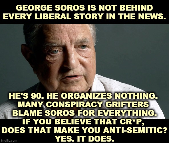 Soros tried to bring American-style democracy to Eastern Europe. Putin hates him for that. I regard that as a plus. | GEORGE SOROS IS NOT BEHIND EVERY LIBERAL STORY IN THE NEWS. HE'S 90. HE ORGANIZES NOTHING. 
MANY CONSPIRACY GRIFTERS 
BLAME SOROS FOR EVERYTHING.
IF YOU BELIEVE THAT CR*P, 
DOES THAT MAKE YOU ANTI-SEMITIC?
YES. IT DOES. | image tagged in george soros,anti-semitism,liberal,democracy | made w/ Imgflip meme maker