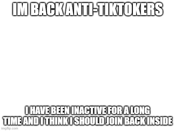 Blank White Template | IM BACK ANTI-TIKTOKERS; I HAVE BEEN INACTIVE FOR A LONG TIME AND I THINK I SHOULD JOIN BACK INSIDE | image tagged in blank white template | made w/ Imgflip meme maker