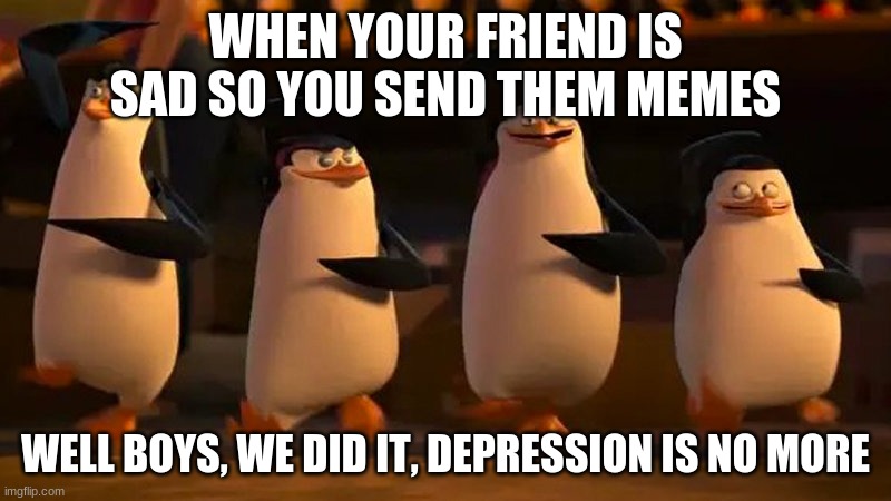 penguins of madagascar | WHEN YOUR FRIEND IS SAD SO YOU SEND THEM MEMES; WELL BOYS, WE DID IT, DEPRESSION IS NO MORE | image tagged in penguins of madagascar,memes,depression,penguins | made w/ Imgflip meme maker