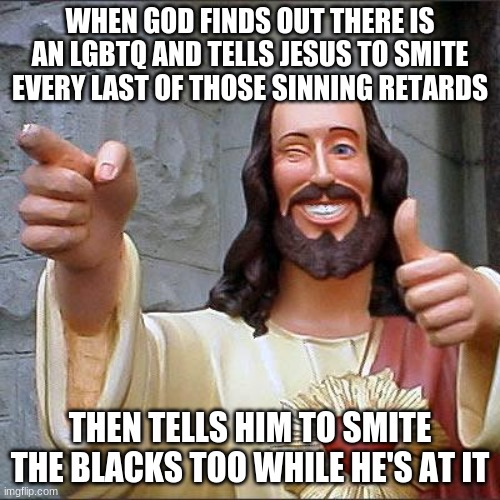 Buddy Christ Meme | WHEN GOD FINDS OUT THERE IS AN LGBTQ AND TELLS JESUS TO SMITE EVERY LAST OF THOSE SINNING RETARDS; THEN TELLS HIM TO SMITE THE BLACKS TOO WHILE HE'S AT IT | image tagged in memes,buddy christ | made w/ Imgflip meme maker
