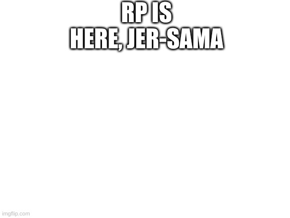 The RP Is Here | RP IS HERE, JER-SAMA | image tagged in blank white template | made w/ Imgflip meme maker