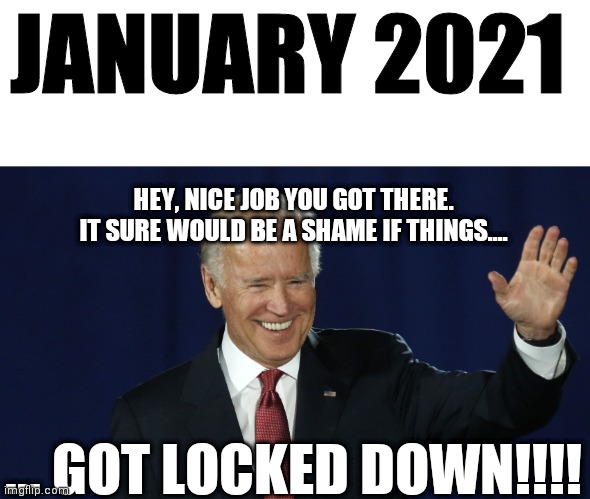 Go... you know the thing! | JANUARY 2021; HEY, NICE JOB YOU GOT THERE. IT SURE WOULD BE A SHAME IF THINGS.... ... GOT LOCKED DOWN!!!! | image tagged in joe biden,lockdown,covid-19 | made w/ Imgflip meme maker