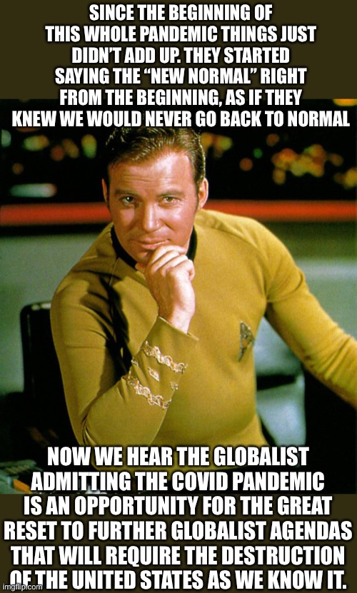 Stop the Globalist seizure of power | SINCE THE BEGINNING OF THIS WHOLE PANDEMIC THINGS JUST DIDN’T ADD UP. THEY STARTED SAYING THE “NEW NORMAL” RIGHT FROM THE BEGINNING, AS IF THEY KNEW WE WOULD NEVER GO BACK TO NORMAL; NOW WE HEAR THE GLOBALIST ADMITTING THE COVID PANDEMIC IS AN OPPORTUNITY FOR THE GREAT RESET TO FURTHER GLOBALIST AGENDAS THAT WILL REQUIRE THE DESTRUCTION OF THE UNITED STATES AS WE KNOW IT. | image tagged in captain kirk the thinker,roll safe think about it,coincidence i think not,think about it | made w/ Imgflip meme maker