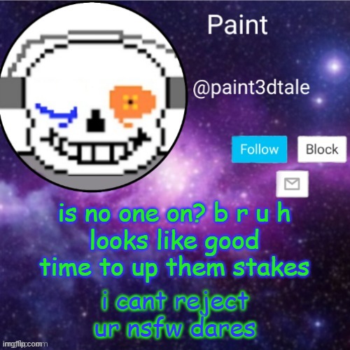 I can tell I will regret this but I DONT CCAAREEE CUZ IM JUST AN IRRISPONSIBLE TEEN | is no one on? b r u h
looks like good time to up them stakes; i cant reject ur nsfw dares | image tagged in paint announces | made w/ Imgflip meme maker