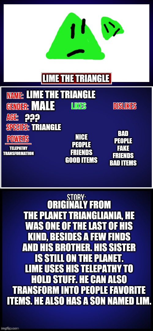 Lime Full Showcase | LIME THE TRIANGLE; LIME THE TRIANGLE; MALE; BAD PEOPLE
FAKE FRIENDS
BAD ITEMS; NICE PEOPLE
FRIENDS
GOOD ITEMS; ??? TELEPATHY
TRANSFORMATION; TRIANGLE; ORIGINALY FROM THE PLANET TRIANGLIANIA, HE WAS ONE OF THE LAST OF HIS KIND, BESIDES A FEW FINDS AND HIS BROTHER. HIS SISTER IS STILL ON THE PLANET. LIME USES HIS TELEPATHY TO HOLD STUFF. HE CAN ALSO TRANSFORM INTO PEOPLE FAVORITE ITEMS. HE ALSO HAS A SON NAMED LIM. | image tagged in oc full showcase | made w/ Imgflip meme maker