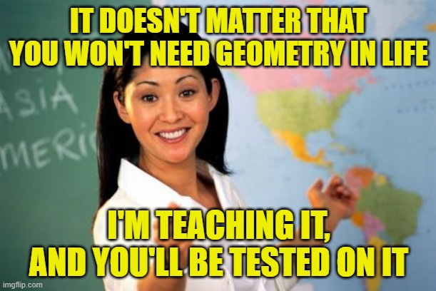 Unhelpful High School Teacher Meme | IT DOESN'T MATTER THAT YOU WON'T NEED GEOMETRY IN LIFE I'M TEACHING IT, AND YOU'LL BE TESTED ON IT | image tagged in memes,unhelpful high school teacher | made w/ Imgflip meme maker