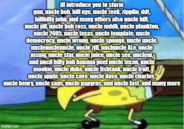 all my uncles | ill introduce you to storm gun, uncle bob, bill nye, uncle zeek, zipplin, ddt, hillbilly john, and many others also uncle bill, uncle jill, uncle bob ross, uncle mddk, uncle plankton, uncle 2405, uncle texas, uncle template, uncle democrocy, uncle wrong, uncle sponge, uncle uncle, uncleuncleuncle, uncle zill, uncluncle ALe, uncle msmg, uncle star, uncle juice, uncle see, uncleui, and uncil billy bob banana peel uncle texan, uncle mookie, uncle duke, uncle fishtank, uncle fruit, uncle apple, uncle cave, uncle dave, uncle charles, uncle henry, uncle sans, uncle papyrus, and uncle last, and many more | image tagged in memes,mocking spongebob | made w/ Imgflip meme maker