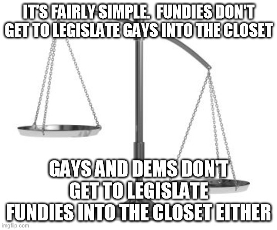 scales of justice | IT'S FAIRLY SIMPLE.  FUNDIES DON'T GET TO LEGISLATE GAYS INTO THE CLOSET GAYS AND DEMS DON'T GET TO LEGISLATE FUNDIES INTO THE CLOSET EITHER | image tagged in scales of justice | made w/ Imgflip meme maker