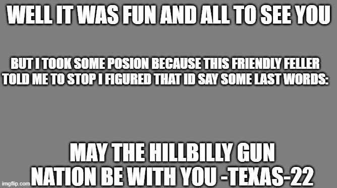 Goodbye yall ill see you in hillbilly heaven! goodbye this account! | WELL IT WAS FUN AND ALL TO SEE YOU; BUT I TOOK SOME POSION BECAUSE THIS FRIENDLY FELLER TOLD ME TO STOP I FIGURED THAT ID SAY SOME LAST WORDS:; MAY THE HILLBILLY GUN NATION BE WITH YOU -TEXAS-22 | image tagged in blank grey | made w/ Imgflip meme maker