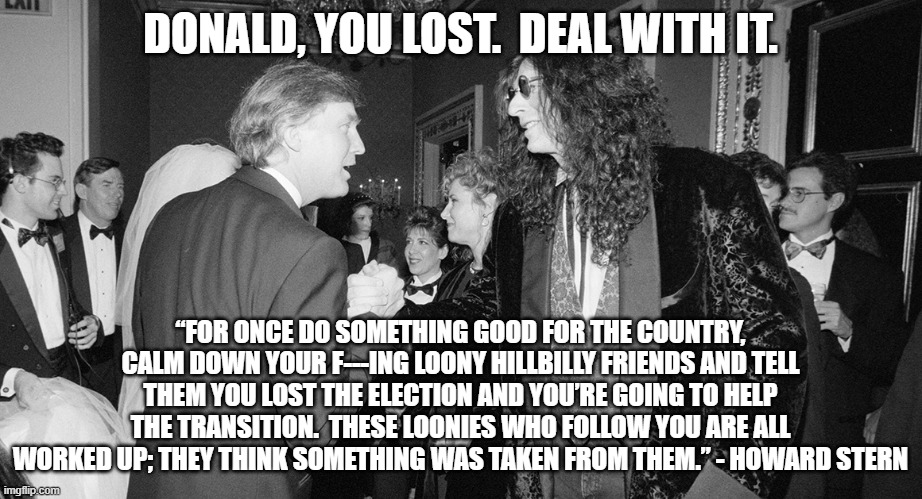 Stern to Trump | DONALD, YOU LOST.  DEAL WITH IT. “FOR ONCE DO SOMETHING GOOD FOR THE COUNTRY, CALM DOWN YOUR F---ING LOONY HILLBILLY FRIENDS AND TELL THEM YOU LOST THE ELECTION AND YOU’RE GOING TO HELP THE TRANSITION.  THESE LOONIES WHO FOLLOW YOU ARE ALL WORKED UP; THEY THINK SOMETHING WAS TAKEN FROM THEM.” - HOWARD STERN | image tagged in election 2020,donald trump | made w/ Imgflip meme maker