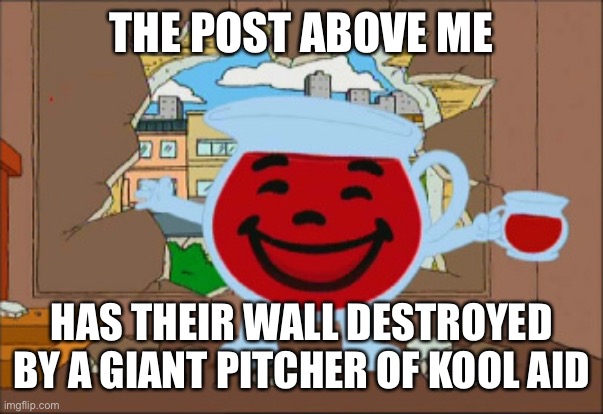Kool Aid Man | THE POST ABOVE ME; HAS THEIR WALL DESTROYED BY A GIANT PITCHER OF KOOL AID | image tagged in kool aid man | made w/ Imgflip meme maker