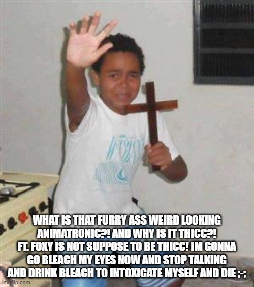 Scared Kid | WHAT IS THAT FURRY ASS WEIRD LOOKING ANIMATRONIC?! AND WHY IS IT THICC?! FT. FOXY IS NOT SUPPOSE TO BE THICC! IM GONNA GO BLEACH MY EYES NOW | image tagged in scared kid | made w/ Imgflip meme maker