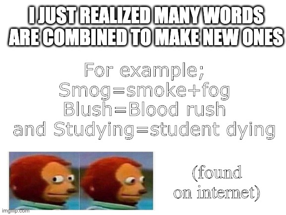 Blank White Template | I JUST REALIZED MANY WORDS ARE COMBINED TO MAKE NEW ONES; For example;
Smog=smoke+fog
Blush=Blood rush
and Studying=student dying; (found on internet) | image tagged in blank white template | made w/ Imgflip meme maker