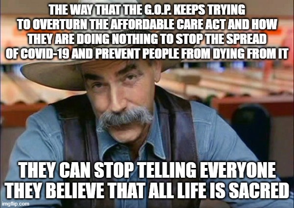 Sam Elliott special kind of stupid | THE WAY THAT THE G.O.P. KEEPS TRYING TO OVERTURN THE AFFORDABLE CARE ACT AND HOW THEY ARE DOING NOTHING TO STOP THE SPREAD OF COVID-19 AND PREVENT PEOPLE FROM DYING FROM IT; THEY CAN STOP TELLING EVERYONE THEY BELIEVE THAT ALL LIFE IS SACRED | image tagged in sam elliott special kind of stupid | made w/ Imgflip meme maker