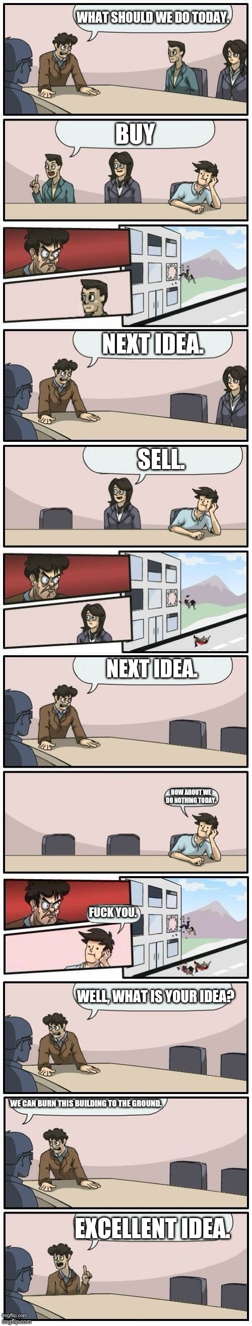 Boardroom Meeting Suggestions Extended | WHAT SHOULD WE DO TODAY. BUY; NEXT IDEA. SELL. NEXT IDEA. HOW ABOUT WE DO NOTHING TODAY. FUCK YOU. WELL, WHAT IS YOUR IDEA? WE CAN BURN THIS BUILDING TO THE GROUND. EXCELLENT IDEA. | image tagged in boardroom meeting suggestions extended | made w/ Imgflip meme maker