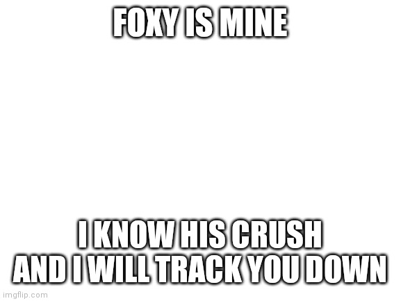 Watch out | FOXY IS MINE; I KNOW HIS CRUSH AND I WILL TRACK YOU DOWN | image tagged in blank white template | made w/ Imgflip meme maker