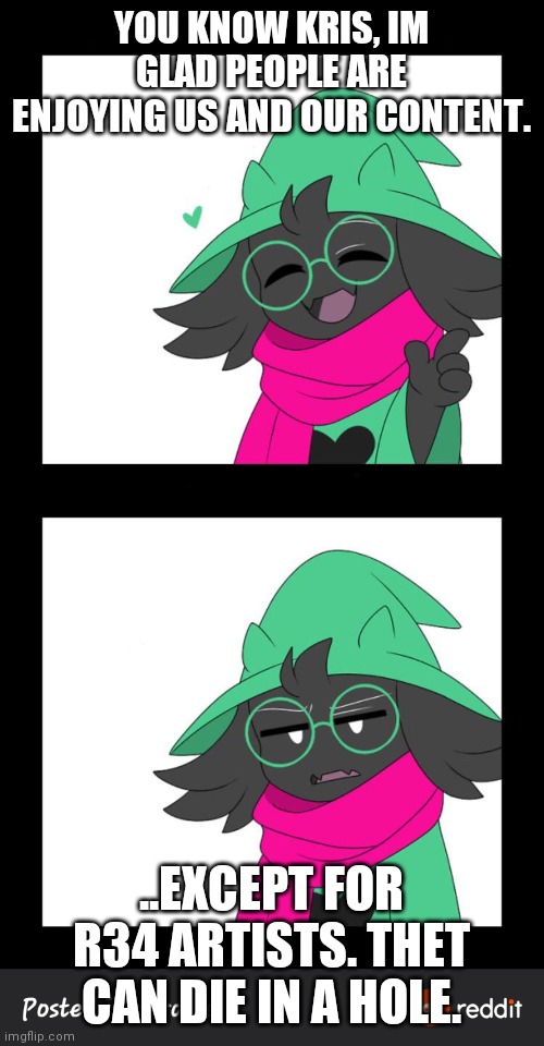 Ralsei preaches the truth | YOU KNOW KRIS, IM GLAD PEOPLE ARE ENJOYING US AND OUR CONTENT. ..EXCEPT FOR R34 ARTISTS. THET CAN DIE IN A HOLE. | image tagged in bruh moment | made w/ Imgflip meme maker