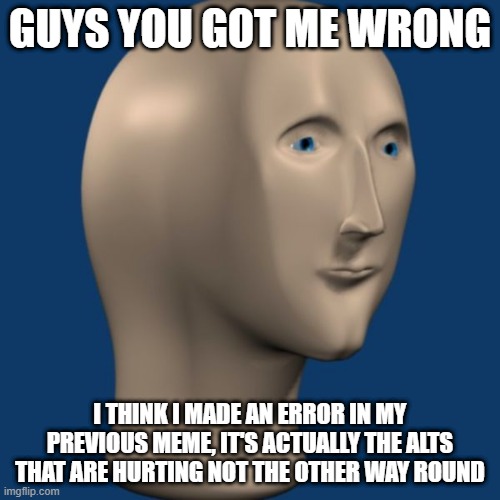 i used mememan bcuz my spelling is bad anyway you got me wrong guys. | GUYS YOU GOT ME WRONG; I THINK I MADE AN ERROR IN MY PREVIOUS MEME, IT'S ACTUALLY THE ALTS THAT ARE HURTING NOT THE OTHER WAY ROUND | image tagged in meme man | made w/ Imgflip meme maker