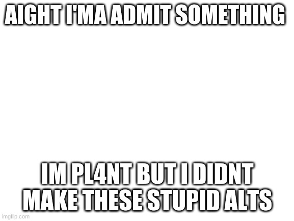 i swear im not making these trashy ALTS | AIGHT I'MA ADMIT SOMETHING; IM PL4NT BUT I DIDNT MAKE THESE STUPID ALTS | image tagged in blank white template | made w/ Imgflip meme maker