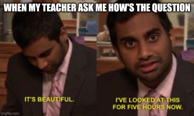 Exam question | WHEN MY TEACHER ASK ME HOW'S THE QUESTION | image tagged in i've looked at this for 5 hours now,exams,school meme,teachers | made w/ Imgflip meme maker