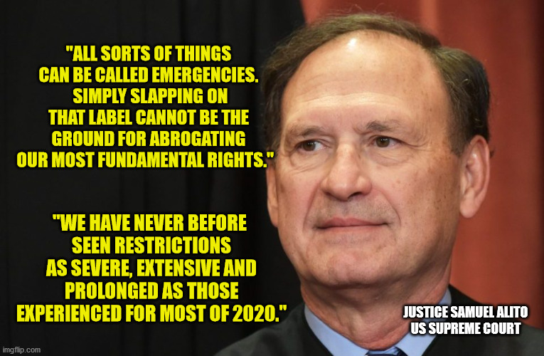 What magic word can make a Governor a King?  "Emergency!" | "ALL SORTS OF THINGS CAN BE CALLED EMERGENCIES.  SIMPLY SLAPPING ON THAT LABEL CANNOT BE THE GROUND FOR ABROGATING OUR MOST FUNDAMENTAL RIGHTS."; "WE HAVE NEVER BEFORE 
SEEN RESTRICTIONS AS SEVERE, EXTENSIVE AND PROLONGED AS THOSE EXPERIENCED FOR MOST OF 2020."; JUSTICE SAMUEL ALITO
US SUPREME COURT | image tagged in covid-19,government shutdown,hysteria,liberty,abuse of power | made w/ Imgflip meme maker