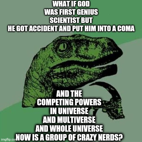 The truth | WHAT IF GOD WAS FIRST GENIUS SCIENTIST BUT
HE GOT ACCIDENT AND PUT HIM INTO A COMA; AND THE COMPETING POWERS IN UNIVERSE AND MULTIVERSE
AND WHOLE UNIVERSE NOW IS A GROUP OF CRAZY NERDS? | image tagged in raptor,memes | made w/ Imgflip meme maker