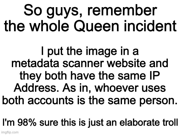 Either that or they know Queen's password | I put the image in a metadata scanner website and they both have the same IP Address. As in, whoever uses both accounts is the same person. So guys, remember the whole Queen incident; I'm 98% sure this is just an elaborate troll | image tagged in blank white template | made w/ Imgflip meme maker