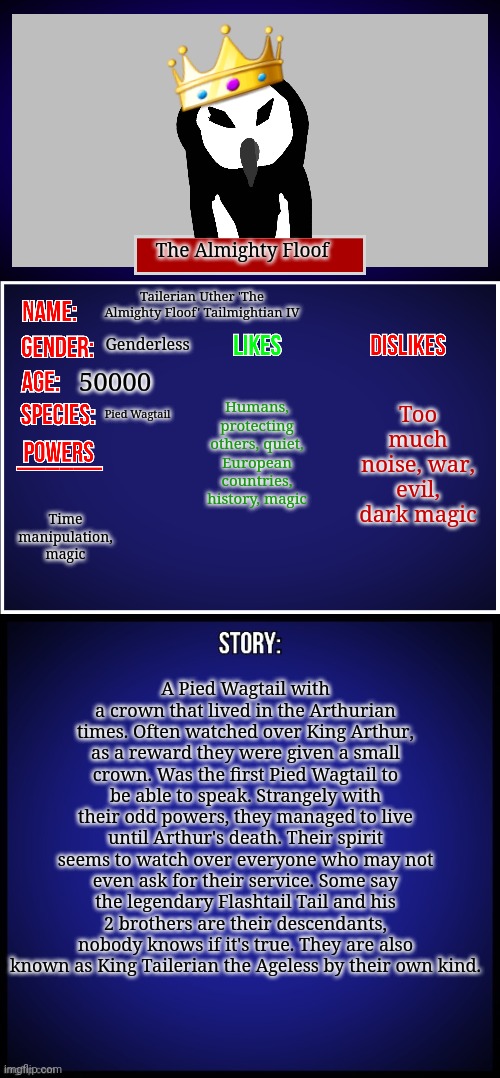 The Almighty Floof, a full backstory. And they don't actually use guns | The Almighty Floof; Tailerian Uther 'The Almighty Floof' Tailmightian IV; Genderless; 50000; Too much noise, war, evil, dark magic; Humans, protecting others, quiet, European countries, history, magic; Pied Wagtail; Time manipulation, magic; A Pied Wagtail with a crown that lived in the Arthurian times. Often watched over King Arthur, as a reward they were given a small crown. Was the first Pied Wagtail to be able to speak. Strangely with their odd powers, they managed to live until Arthur's death. Their spirit seems to watch over everyone who may not even ask for their service. Some say the legendary Flashtail Tail and his 2 brothers are their descendants, nobody knows if it's true. They are also known as King Tailerian the Ageless by their own kind. | image tagged in oc full showcase | made w/ Imgflip meme maker