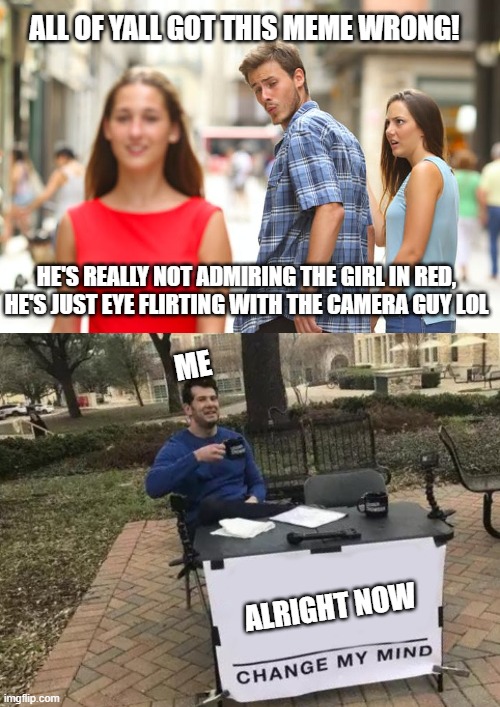 tried to brake the internet, didnt work lmao | ALL OF YALL GOT THIS MEME WRONG! HE'S REALLY NOT ADMIRING THE GIRL IN RED, HE'S JUST EYE FLIRTING WITH THE CAMERA GUY LOL; ME; ALRIGHT NOW | image tagged in memes,distracted boyfriend,change my mind,funny,internet trolls,you can't change my mind | made w/ Imgflip meme maker