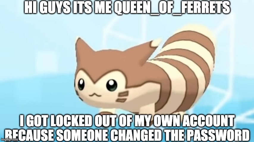 Don't listen to whatever they say, they're quite salty | HI GUYS ITS ME QUEEN_OF_FERRETS; I GOT LOCKED OUT OF MY OWN ACCOUNT BECAUSE SOMEONE CHANGED THE PASSWORD | image tagged in furret walcc | made w/ Imgflip meme maker