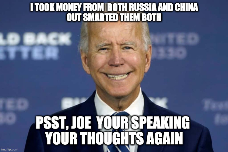 Joe thinking again | I TOOK MONEY FROM  BOTH RUSSIA AND CHINA
OUT SMARTED THEM BOTH; PSST, JOE  YOUR SPEAKING 
YOUR THOUGHTS AGAIN | image tagged in biden,harris,funny,meme,fart,lordofmidgets | made w/ Imgflip meme maker