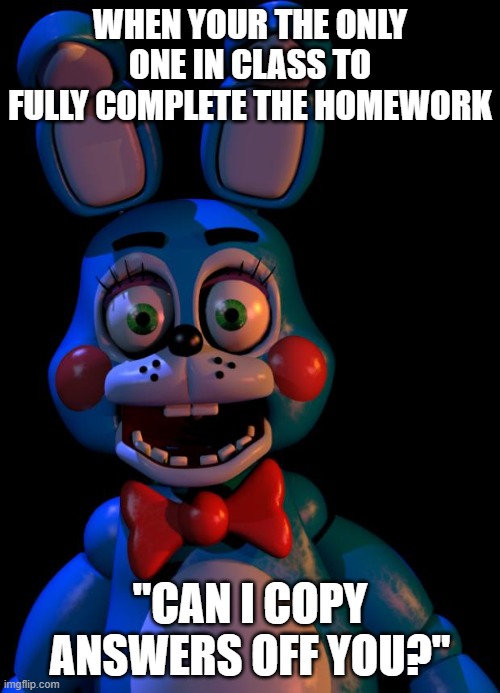 Toy Bonnie FNaF |  WHEN YOUR THE ONLY ONE IN CLASS TO FULLY COMPLETE THE HOMEWORK; "CAN I COPY ANSWERS OFF YOU?" | image tagged in toy bonnie fnaf | made w/ Imgflip meme maker