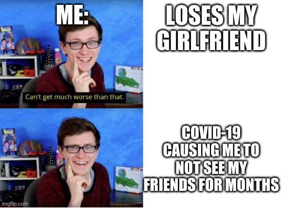 Scott the woz “Can’t get much worse than that.” | ME:; LOSES MY GIRLFRIEND; COVID-19 CAUSING ME TO NOT SEE MY FRIENDS FOR MONTHS | image tagged in scott the woz can t get much worse than that | made w/ Imgflip meme maker