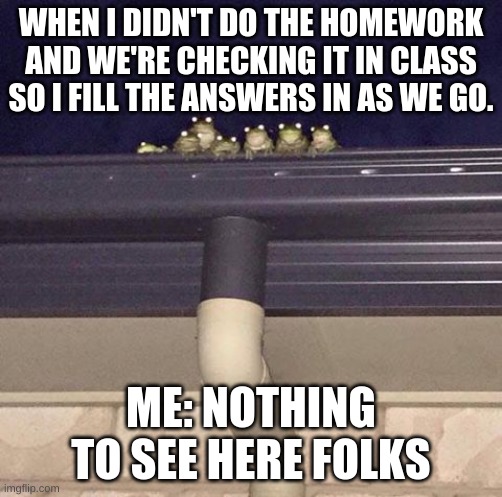 Nothing To See here | WHEN I DIDN'T DO THE HOMEWORK AND WE'RE CHECKING IT IN CLASS SO I FILL THE ANSWERS IN AS WE GO. ME: NOTHING TO SEE HERE FOLKS | image tagged in nothing to see here | made w/ Imgflip meme maker