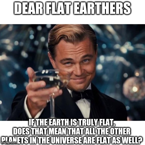 Leonardo Dicaprio Cheers | DEAR FLAT EARTHERS; IF THE EARTH IS TRULY FLAT, DOES THAT MEAN THAT ALL THE OTHER PLANETS IN THE UNIVERSE ARE FLAT AS WELL? | image tagged in memes,leonardo dicaprio cheers | made w/ Imgflip meme maker