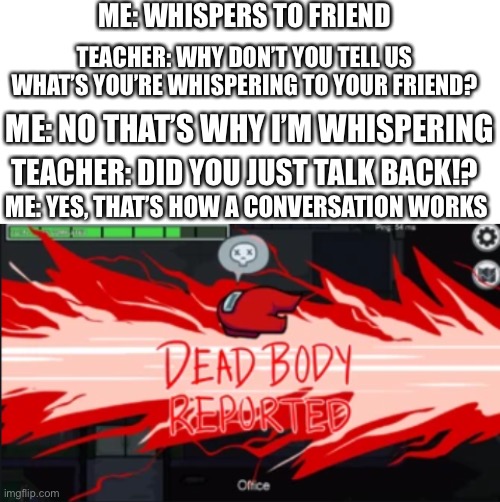 True story | ME: WHISPERS TO FRIEND; TEACHER: WHY DON’T YOU TELL US WHAT’S YOU’RE WHISPERING TO YOUR FRIEND? ME: NO THAT’S WHY I’M WHISPERING; TEACHER: DID YOU JUST TALK BACK!? ME: YES, THAT’S HOW A CONVERSATION WORKS | image tagged in blank white template,dead body reported,school | made w/ Imgflip meme maker